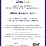 Join us to celebrate 30 years of promoting inclusion, independence, and empowerment of people with disabilities. OHIO STATEWIDE INDEPENDENT LIVING COUNCIL 30th Anniversary OCTOBER 25, 2023 | 12:30PM THE OHIO STATEHOUSE ATRIUM Light refreshments will be provided. Awards will be presented to individuals and organizations that are promoting and supporting Independent Living in Ohio. RSVP Ohio SILC at 614-892-0390